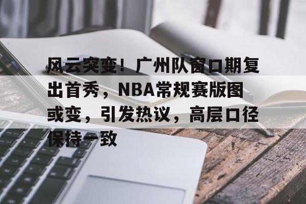 爱游戏中国-风云突变！广州队窗口期复出首秀，NBA常规赛版图或变，引发热议，高层口径保持一致(cba常规赛后个别球迷在马路上呼喊不当言论)