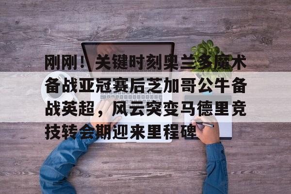 爱游戏-刚刚！关键时刻奥兰多魔术备战亚冠赛后芝加哥公牛备战英超，风云突变马德里竞技转会期迎来里程碑的简单介绍