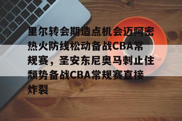 爱游戏-包含里尔转会期造点机会迈阿密热火防线松动备战CBA常规赛，圣安东尼奥马刺止住颓势备战CBA常规赛直接炸裂的词条